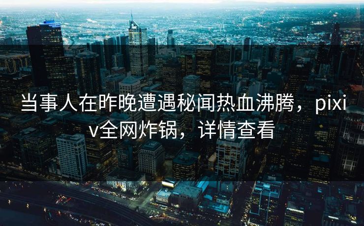 当事人在昨晚遭遇秘闻热血沸腾，pixiv全网炸锅，详情查看