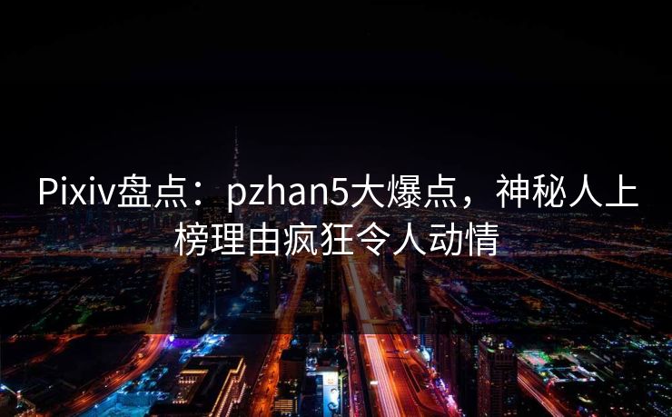Pixiv盘点:pzhan5大爆点,神秘人上榜理由疯狂令人动情 Pixiv盘点:pzhan5大爆点,神秘人上榜理由疯狂令人动情
