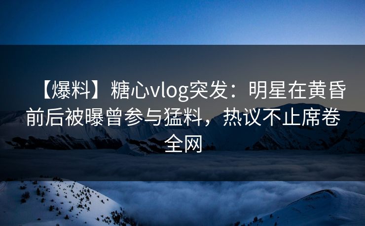 【爆料】糖心vlog突发：明星在黄昏前后被曝曾参与猛料，热议不止席卷全网