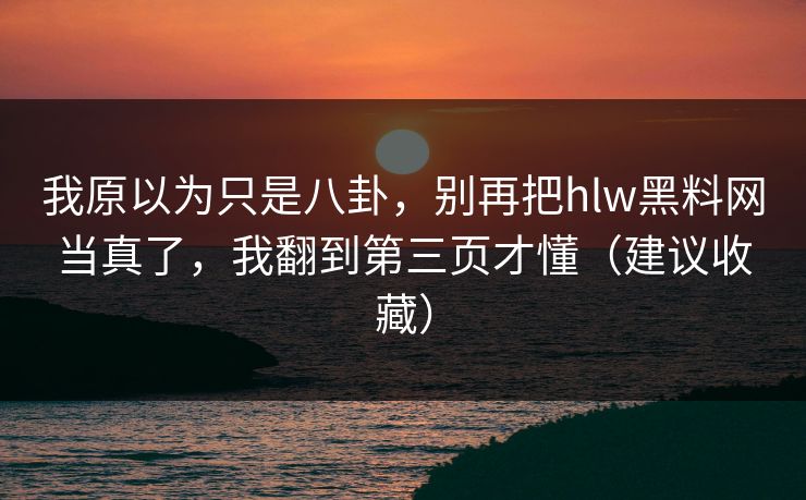 我原以为只是八卦,别再把hlw黑料网当真了,我翻到第三页才懂(建议收藏)