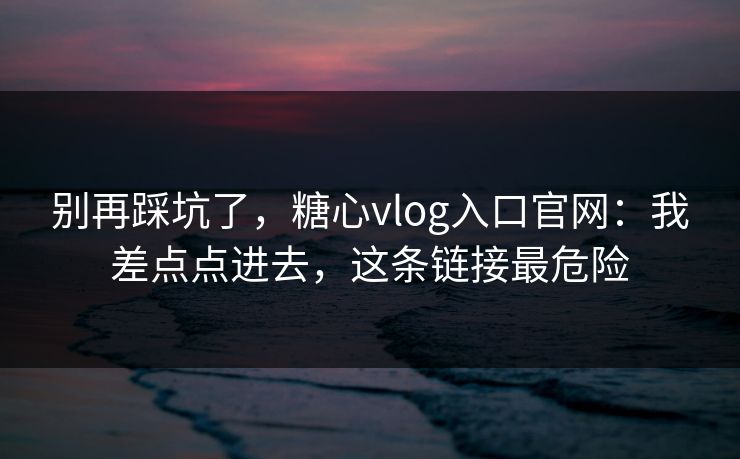 别再踩坑了,糖心vlog入口官网:我差点点进去,这条链接最危险