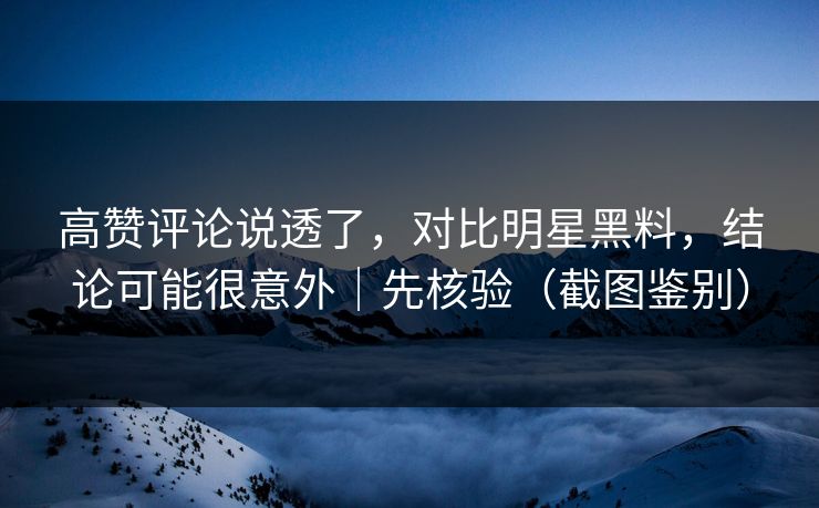 高赞评论说透了,对比明星黑料,结论可能很意外|先核验(截图鉴别)