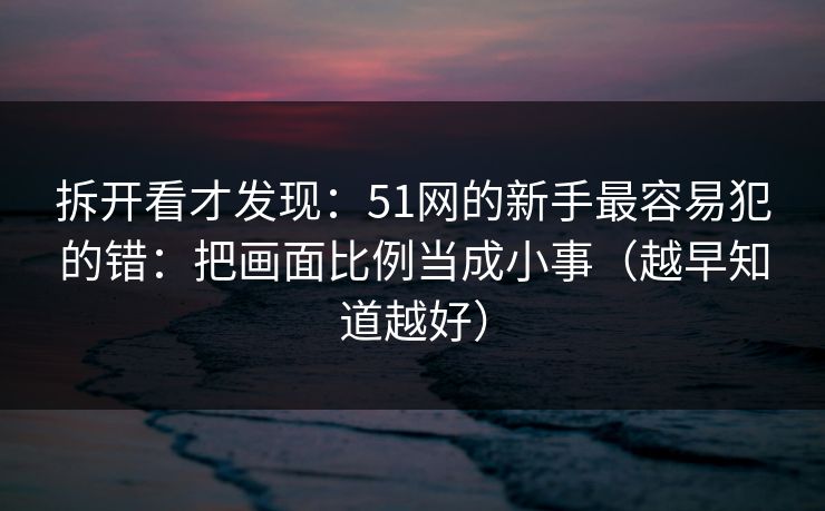 拆开看才发现：51网的新手最容易犯的错：把画面比例当成小事（越早知道越好）