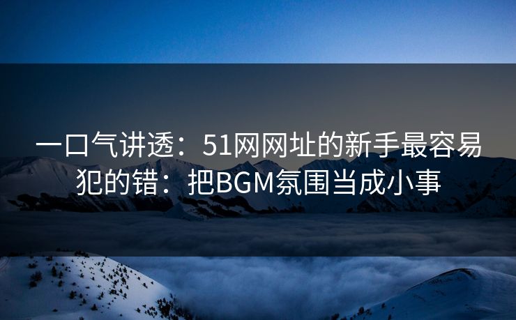 一口气讲透:51网网址的新手最容易犯的错:把BGM氛围当成小事