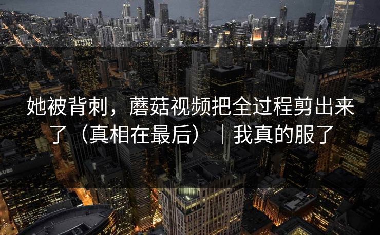她被背刺，蘑菇视频把全过程剪出来了（真相在最后）｜我真的服了