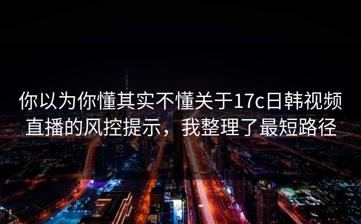 你以为你懂其实不懂关于17c日韩视频直播的风控提示，我整理了最短路径