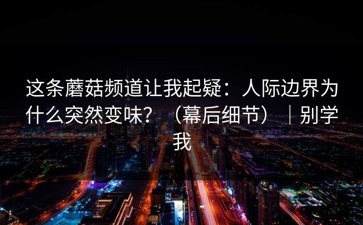 这条蘑菇频道让我起疑：人际边界为什么突然变味？（幕后细节）｜别学我