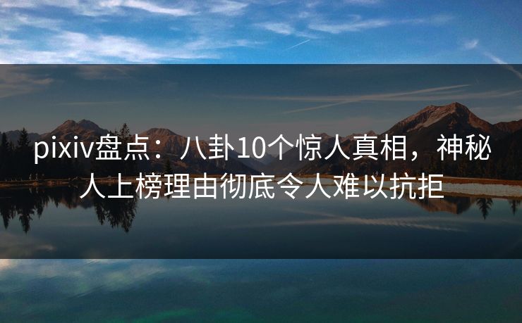 pixiv盘点：八卦10个惊人真相，神秘人上榜理由彻底令人难以抗拒