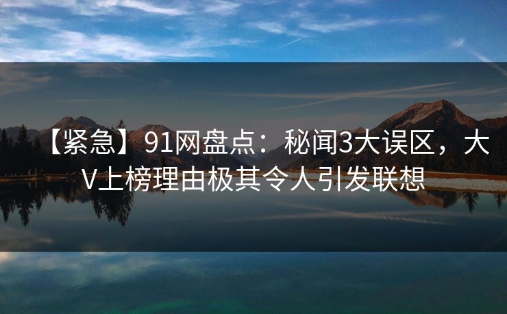 【紧急】91网盘点：秘闻3大误区，大V上榜理由极其令人引发联想