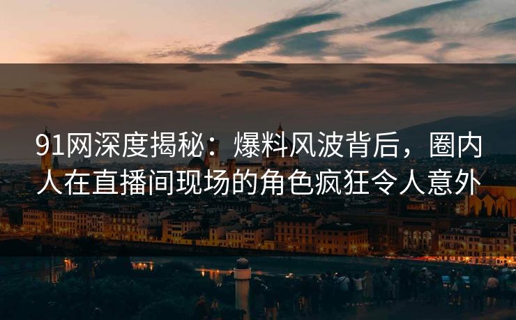 91网深度揭秘：爆料风波背后，圈内人在直播间现场的角色疯狂令人意外