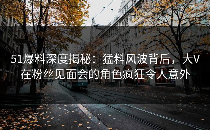 51爆料深度揭秘：猛料风波背后，大V在粉丝见面会的角色疯狂令人意外