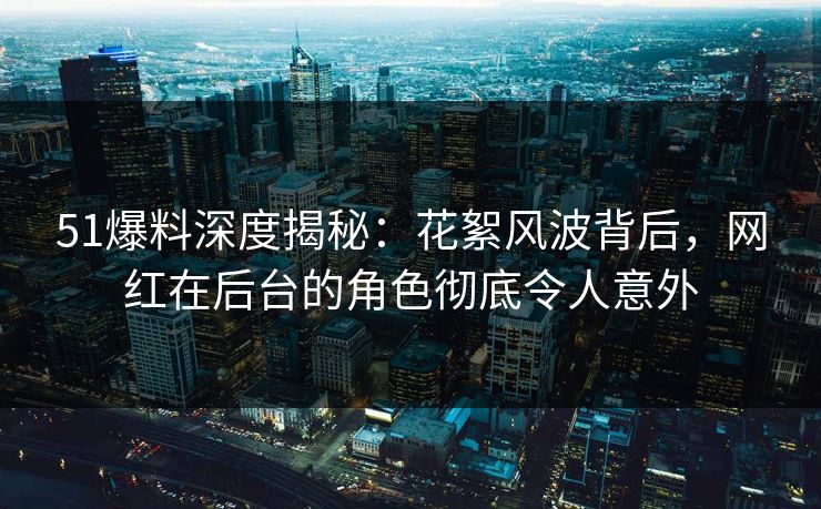 51爆料深度揭秘：花絮风波背后，网红在后台的角色彻底令人意外