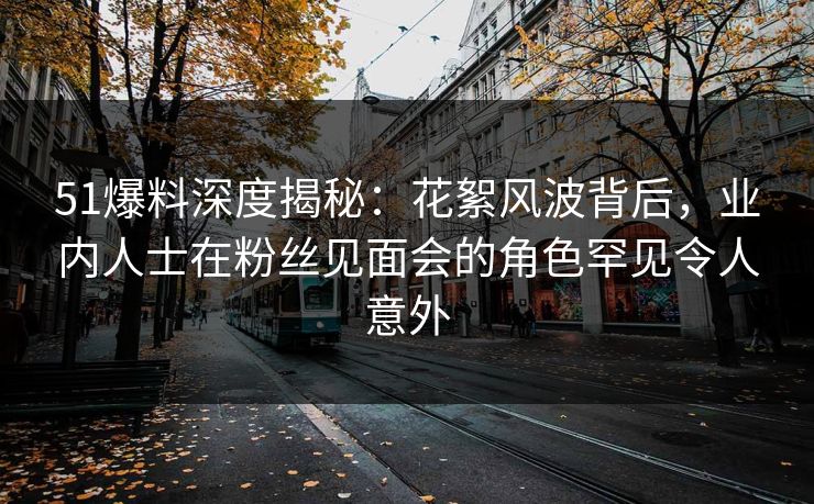 51爆料深度揭秘：花絮风波背后，业内人士在粉丝见面会的角色罕见令人意外