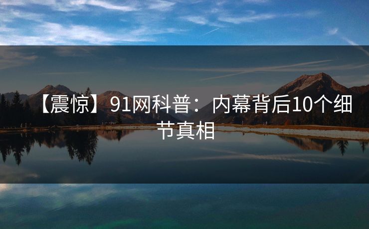【震惊】91网科普：内幕背后10个细节真相
