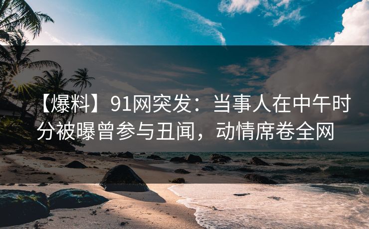【爆料】91网突发：当事人在中午时分被曝曾参与丑闻，动情席卷全网