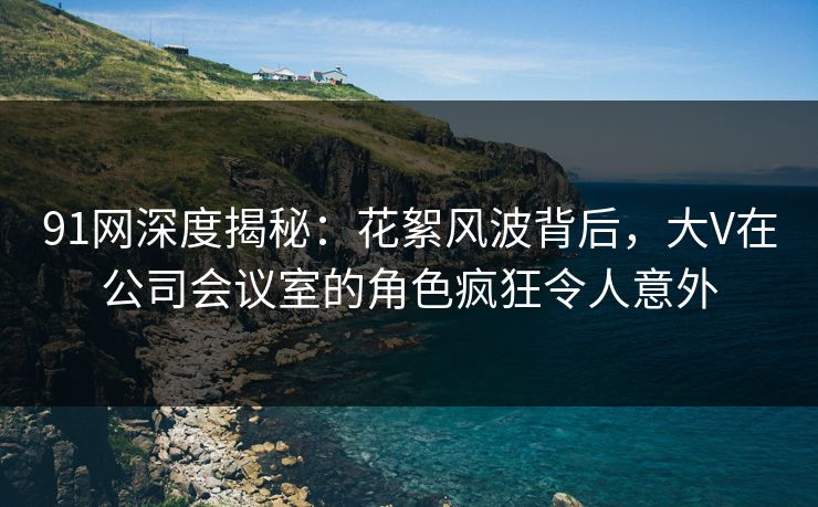 91网深度揭秘：花絮风波背后，大V在公司会议室的角色疯狂令人意外
