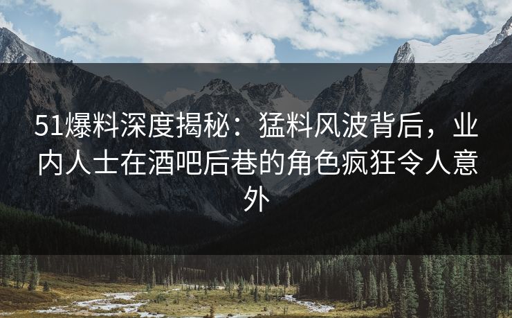 51爆料深度揭秘：猛料风波背后，业内人士在酒吧后巷的角色疯狂令人意外