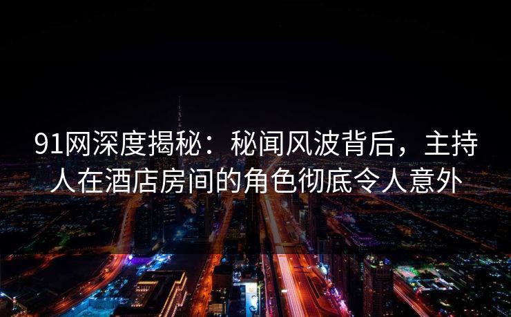 91网深度揭秘:秘闻风波背后,主持人在酒店房间的角色彻底令人意外 91网深度揭秘:秘闻风波背后,主持人在酒店房间的角色彻底令人意外