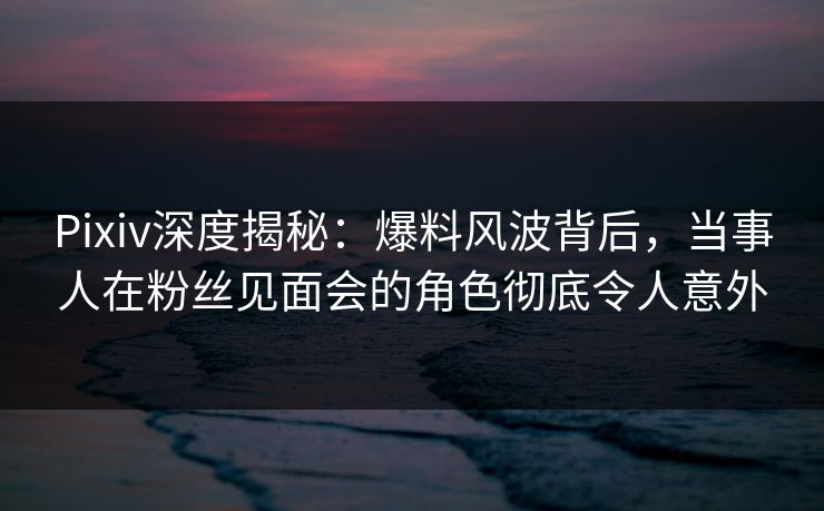 Pixiv深度揭秘:爆料风波背后,当事人在粉丝见面会的角色彻底令人意外 Pixiv深度揭秘:爆料风波背后,当事人在粉丝见面会的角色彻底令人意外
