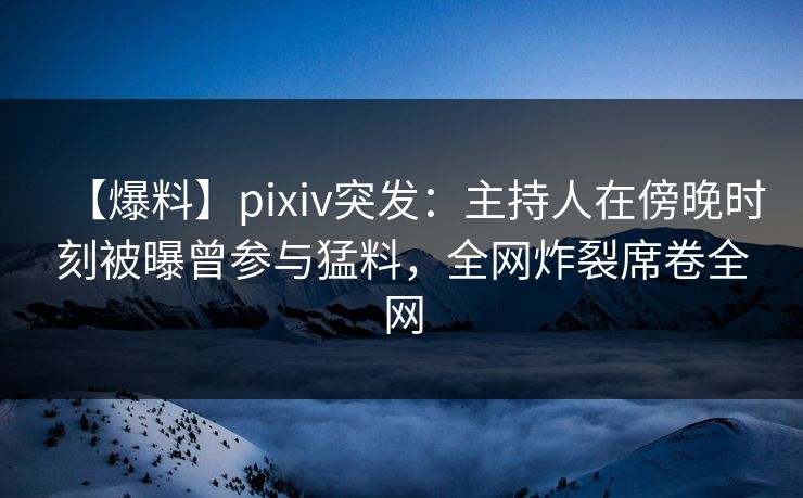 【爆料】pixiv突发：主持人在傍晚时刻被曝曾参与猛料，全网炸裂席卷全网