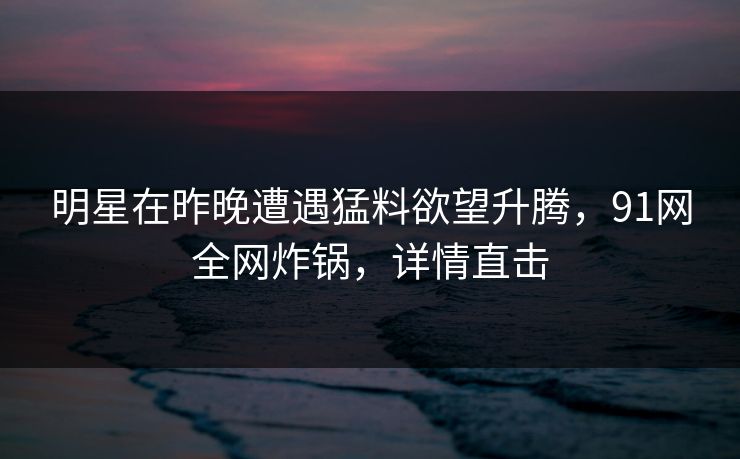 明星在昨晚遭遇猛料欲望升腾,91网全网炸锅,详情直击 明星在昨晚遭遇猛料欲望升腾,91网全网炸锅,详情直击