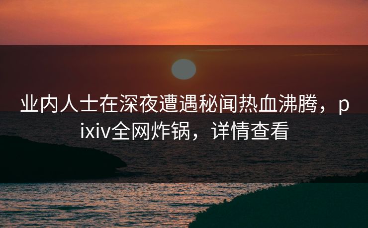 业内人士在深夜遭遇秘闻热血沸腾，pixiv全网炸锅，详情查看