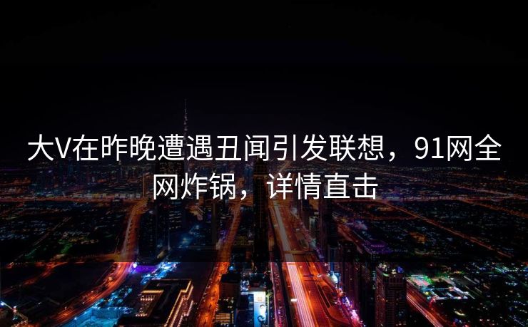 大V在昨晚遭遇丑闻引发联想,91网全网炸锅,详情直击 大V在昨晚遭遇丑闻引发联想,91网全网炸锅,详情直击