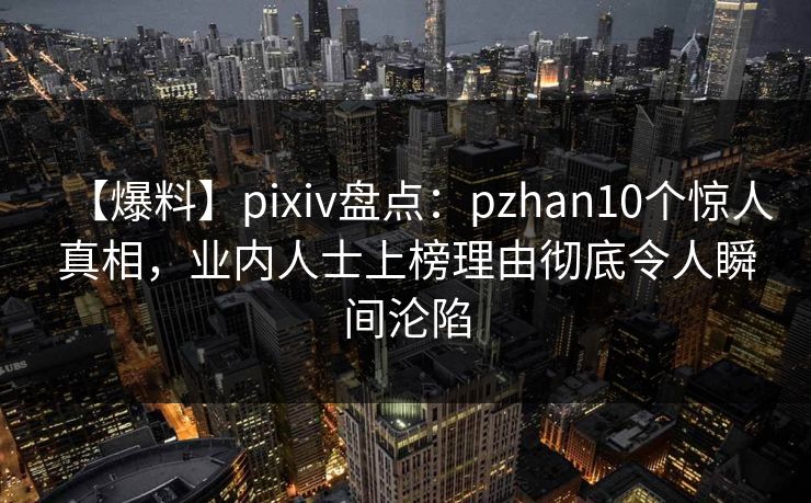 【爆料】pixiv盘点：pzhan10个惊人真相，业内人士上榜理由彻底令人瞬间沦陷