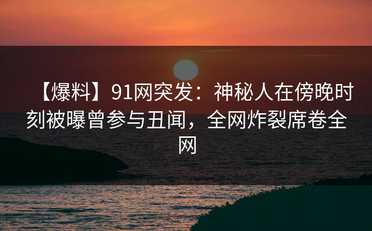 【爆料】91网突发：神秘人在傍晚时刻被曝曾参与丑闻，全网炸裂席卷全网