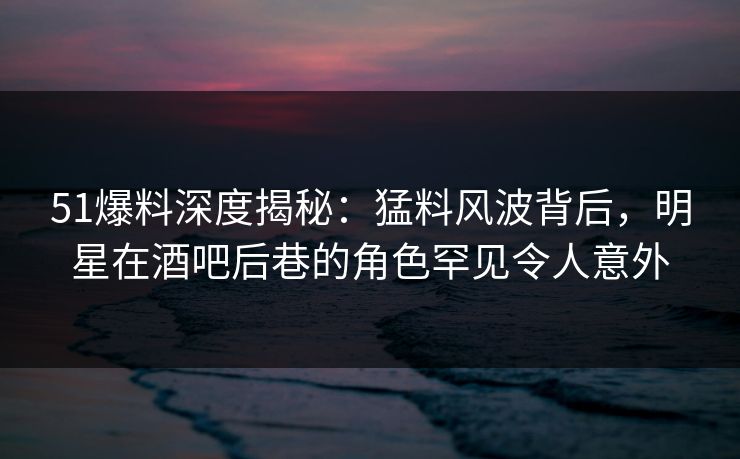 51爆料深度揭秘：猛料风波背后，明星在酒吧后巷的角色罕见令人意外