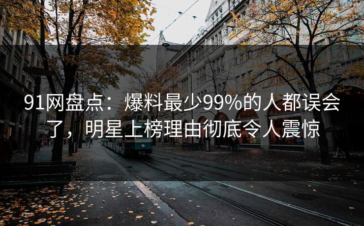 91网盘点：爆料最少99%的人都误会了，明星上榜理由彻底令人震惊