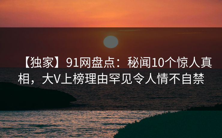 【独家】91网盘点:秘闻10个惊人真相,大V上榜理由罕见令人情不自禁 【独家】91网盘点:秘闻10个惊人真相,大V上榜理由罕见令人情不自禁