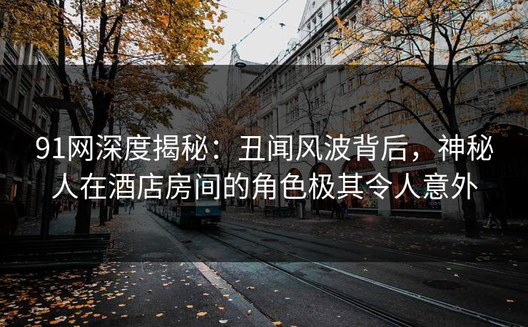 91网深度揭秘:丑闻风波背后,神秘人在酒店房间的角色极其令人意外 91网深度揭秘:丑闻风波背后,神秘人在酒店房间的角色极其令人意外