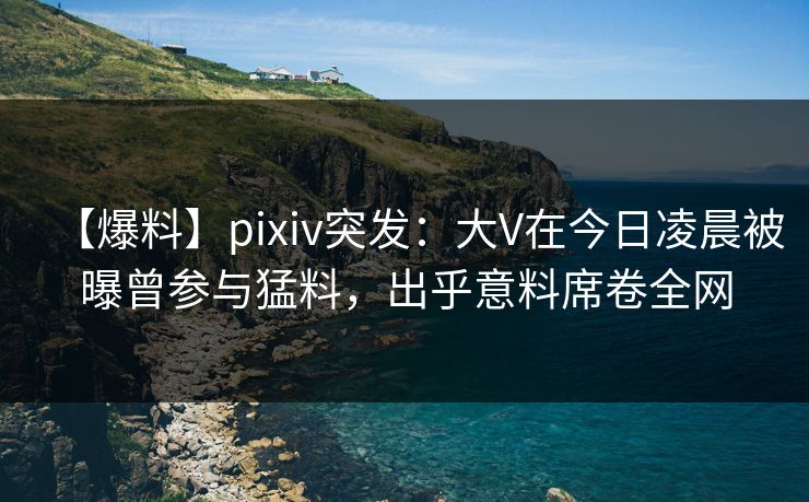 【爆料】pixiv突发:大V在今日凌晨被曝曾参与猛料,出乎意料席卷全网