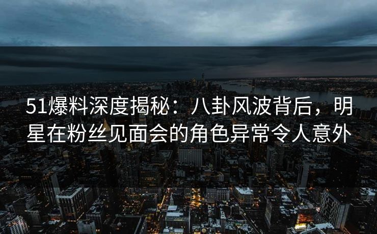 51爆料深度揭秘:八卦风波背后,明星在粉丝见面会的角色异常令人意外