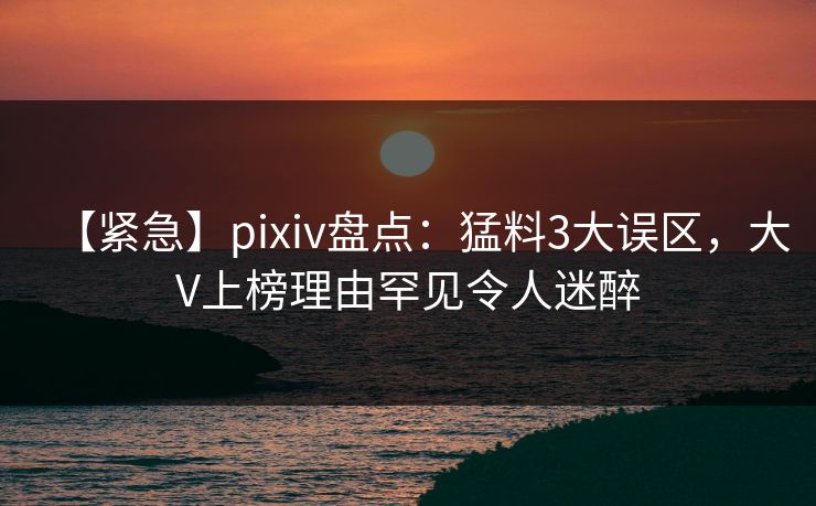 【紧急】pixiv盘点:猛料3大误区,大V上榜理由罕见令人迷醉