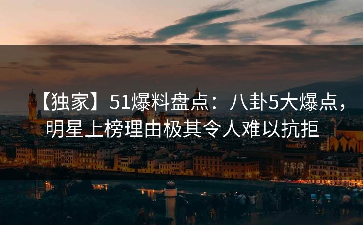 【独家】51爆料盘点:八卦5大爆点,明星上榜理由极其令人难以抗拒