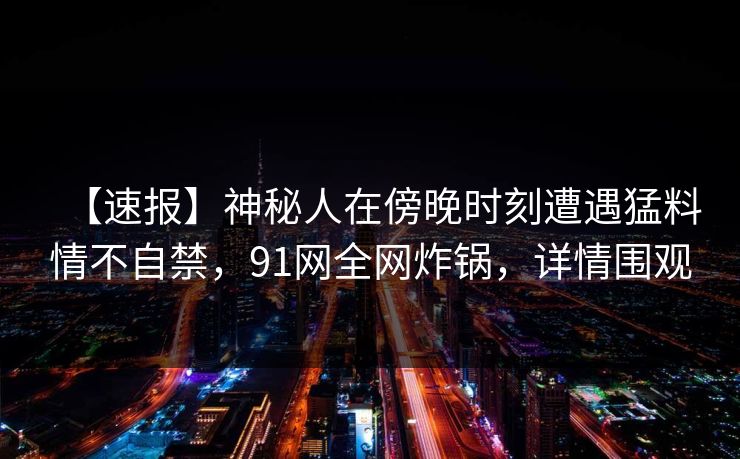 【速报】神秘人在傍晚时刻遭遇猛料情不自禁,91网全网炸锅,详情围观