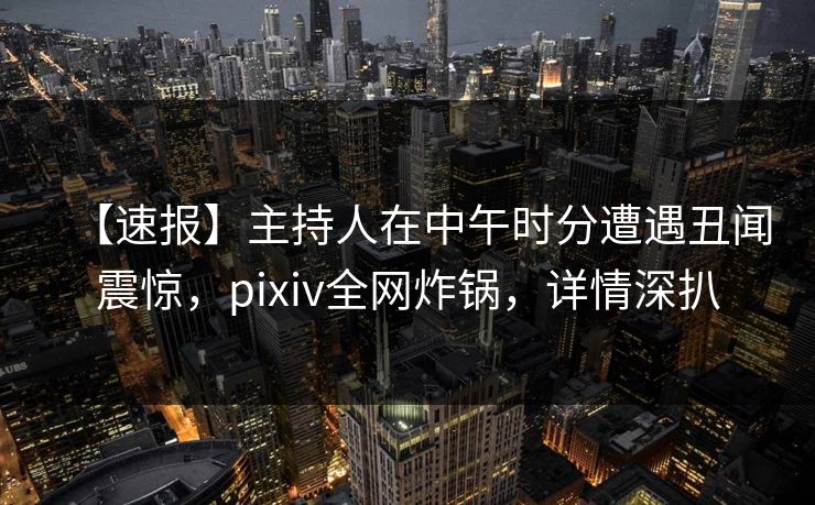 【速报】主持人在中午时分遭遇丑闻震惊,pixiv全网炸锅,详情深扒