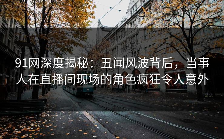 91网深度揭秘:丑闻风波背后,当事人在直播间现场的角色疯狂令人意外
