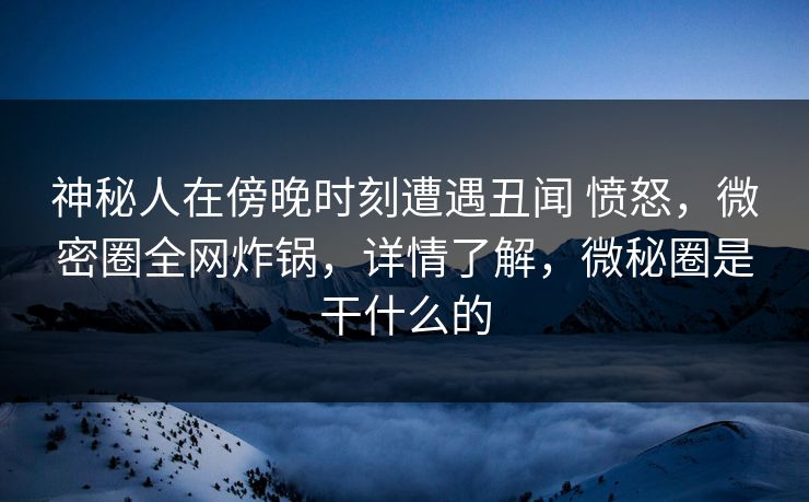 神秘人在傍晚时刻遭遇丑闻 愤怒,微密圈全网炸锅,详情了解,微秘圈是干什么的
