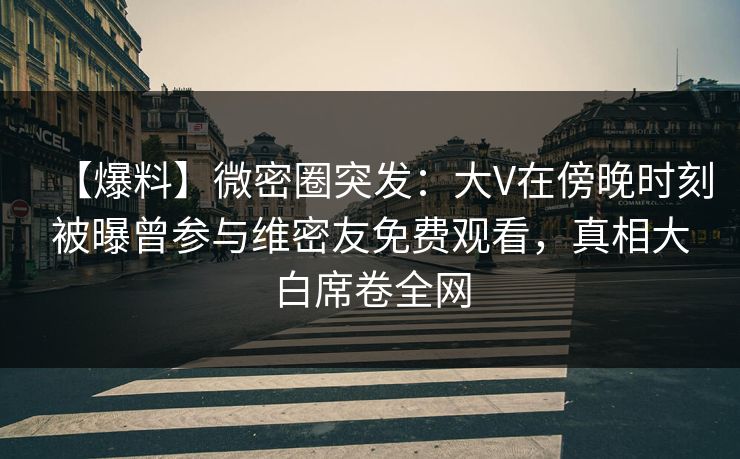 【爆料】微密圈突发:大V在傍晚时刻被曝曾参与维密友免费观看,真相大白席卷全网