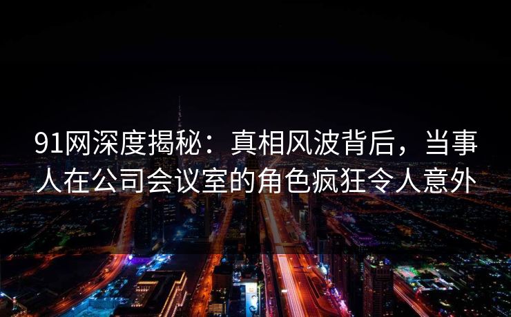 91网深度揭秘:真相风波背后,当事人在公司会议室的角色疯狂令人意外
