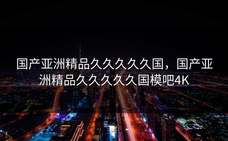 国产亚洲精品久久久久久国,国产亚洲精品久久久久久国模吧4K