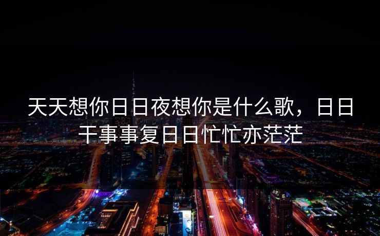 天天想你日日夜想你是什么歌,日日干事事复日日忙忙亦茫茫