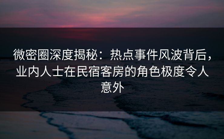 微密圈深度揭秘：热点事件风波背后，业内人士在民宿客房的角色极度令人意外