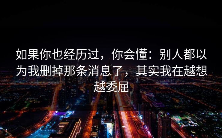 如果你也经历过,你会懂:别人都以为我删掉那条消息了,其实我在越想越委屈