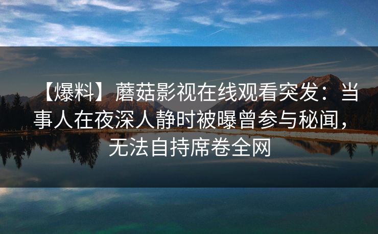 【爆料】蘑菇影视在线观看突发：当事人在夜深人静时被曝曾参与秘闻，无法自持席卷全网