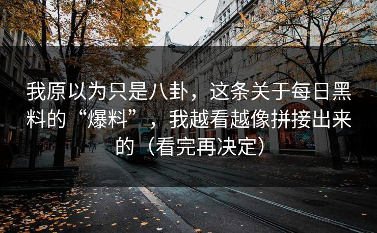 我原以为只是八卦，这条关于每日黑料的“爆料”，我越看越像拼接出来的（看完再决定）