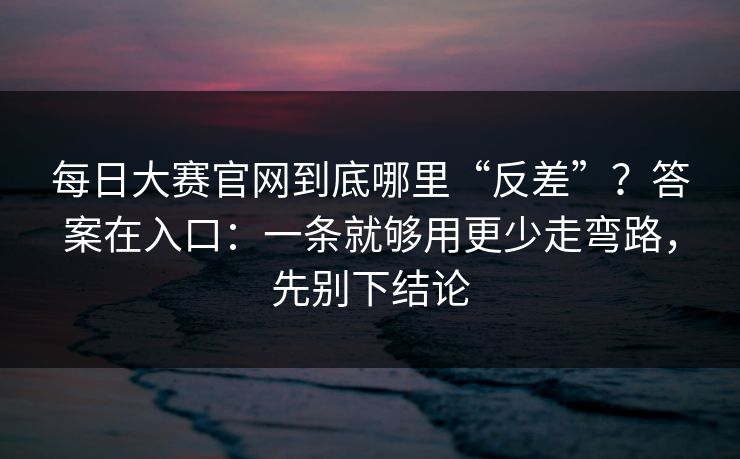每日大赛官网到底哪里“反差”？答案在入口：一条就够用更少走弯路，先别下结论